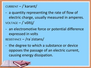 CURRENT – /ˈkərənt/
- a quantity representing the rate of flow of
electric charge, usually measured in amperes.
VOLTAGE – /ˈvōltij/
- an electromotive force or potential difference
expressed in volts
RESISTANCE – /rəˈzistəns/
- the degree to which a substance or device
opposes the passage of an electric current,
causing energy dissipation.
 