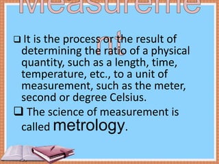 It is the process or the result of
determining the ratio of a physical
quantity, such as a length, time,
temperature, etc., to a unit of
measurement, such as the meter,
second or degree Celsius.
 The science of measurement is
called metrology.
 