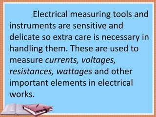 Electrical measuring tools and
instruments are sensitive and
delicate so extra care is necessary in
handling them. These are used to
measure currents, voltages,
resistances, wattages and other
important elements in electrical
works.
 