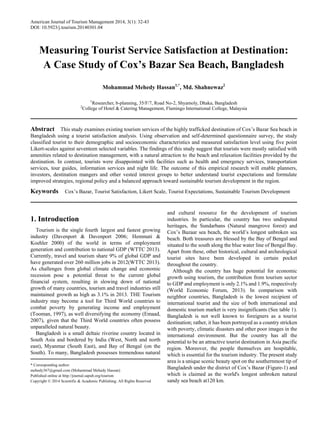 American Journal of Tourism Management 2014, 3(1): 32-43
DOI: 10.5923/j.tourism.20140301.04
Measuring Tourist Service Satisfaction at Destination:
A Case Study of Cox’s Bazar Sea Beach, Bangladesh
Mohammad Mehedy Hassan1,*
, Md. Shahnewaz2
1
Researcher, b-planning, 35/F/7, Road No-2, Shyamoly, Dhaka, Bangladesh
2
College of Hotel & Catering Management, Flamingo International College, Malaysia
Abstract This study examines existing tourism services of the highly trafficked destination of Cox’s Bazar Sea beach in
Bangladesh using a tourist satisfaction analysis. Using observation and self-determined questionnaire survey, the study
classified tourist to their demographic and socioeconomic characteristics and measured satisfaction level using five point
Likert-scales against seventeen selected variables. The findings of this study suggest that tourists were mostly satisfied with
amenities related to destination management, with a natural attraction to the beach and relaxation facilities provided by the
destination. In contrast, tourists were disappointed with facilities such as health and emergency services, transportation
services, tour guides, information services and night life. The outcome of this empirical research will enable planners,
investors, destination mangers and other vested interest groups to better understand tourist expectations and formulate
improved strategies, regional policy and a balanced approach toward sustainable tourism development in the region.
Keywords Cox’s Bazar, Tourist Satisfaction, Likert Scale, Tourist Expectations, Sustainable Tourism Development
1. Introduction
Tourism is the single fourth largest and fastest growing
industry (Davenport & Davenport 2006; Hemmati &
Koehler 2000) of the world in terms of employment
generation and contribution to national GDP (WTTC 2013).
Currently, travel and tourism share 9% of global GDP and
have generated over 260 million jobs in 2012(WTTC 2013).
As challenges from global climate change and economic
recession pose a potential threat to the current global
financial system, resulting in slowing down of national
growth of many countries, tourism and travel industries still
maintained growth as high as 3.1% in 2013. THE Tourism
industry may become a tool for Third World countries to
combat poverty by generating income and employment
(Tooman, 1997), as well diversifying the economy (Emaad,
2007), given that the Third World countries often possess
unparalleled natural beauty.
Bangladesh is a small deltaic riverine country located in
South Asia and bordered by India (West, North and north
east), Myanmar (South East), and Bay of Bengal (on the
South). To many, Bangladesh possesses tremendous natural
* Corresponding author:
mehedy367@gmail.com (Mohammad Mehedy Hassan)
Published online at http://journal.sapub.org/tourism
Copyright © 2014 Scientific & Academic Publishing. All Rights Reserved
and cultural resource for the development of tourism
industries. In particular, the country has two undisputed
heritages, the Sundarbans (Natural mangrove forest) and
Cox’s Bazaar sea beach, the world’s longest unbroken sea
beach. Both treasures are blessed by the Bay of Bengal and
situated to the south along the blue water line of Bengal Bay.
Apart from these, other historical, cultural and archeological
tourist sites have been developed in certain pocket
throughout the country.
Although the country has huge potential for economic
growth using tourism, the contribution from tourism sector
to GDP and employment is only 2.1% and 1.9%, respectively
(World Economic Forum, 2013). In comparison with
neighbor countries, Bangladesh is the lowest recipient of
international tourist and the size of both international and
domestic tourism market is very insignificants (See table 1).
Bangladesh is not well known to foreigners as a tourist
destination; rather, it has been portrayed as a country stricken
with poverty, climatic disasters and other poor images in the
international environment. But the country has all the
potential to be an attractive tourist destination in Asia pacific
region. Moreover, the people themselves are hospitable,
which is essential for the tourism industry. The present study
area is a unique scenic beauty spot on the southernmost tip of
Bangladesh under the district of Cox’s Bazar (Figure-1) and
which is claimed as the world's longest unbroken natural
sandy sea beach at120 km.
 