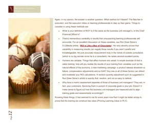 MEASURING TRAINING
       EFFECTIVENESS




                            Again, in my opinion, the answer is another question: What method isn’t flawed? The flaw lies in
                            execution, and the execution relies on learning professionals to step up their game. Things to
                            consider in using these methods are:

                                   What is your definition of ROI? Is it the same as the business unit manager’s, or the Chief
                                    Financial Officer’s?

                                   There’s tremendous variability in results that unsuspecting learning professionals will
                                    encounter. For an excellent discussion on these variables, see Ron Drew Stone’s
                                    CLOMedia article, “ROI is Like a Box of Chocolates”. He very cleverly proves that
                                    variability in measuring results can negate those results if you aren’t careful and
                                    knowledgeable. He puts accurate measurement truly in the hands of outside consultants
                                    (which is no big wonder since he is a consultant). He raises several excellent points.

                                   Humans are variable. Things that affect humans are varied. A simple example of that is
                                    sales training: how will you isolate the results of your training from variables such as the
                                    natural effects of the economy, a new marketing campaign, a product release slowdown or
                                    failure, compensation adjustments and so forth? Any one or all of these factors can distort
                                    and invalidate your ROI calculations. A random quantity adjustment such as suggested in
                                    Ron Drew Stone’s article is exactly that: random, and not so easy to defend.

                                   Why have a metric assessment separate of those of business unit managers? They are, in
                                    fact, your customers. Servicing them in pursuit of corporate goals is your job. Doesn’t it
                                    make sense to figure out how the business unit managers are measured and to align
                                    training goals and assessments accordingly?

                            Knowing these things, it has seemed to me for some years now that it might be better simply to
                            prove that the training we construct has value (Proving Learning Value or PLV).
12
Page
 