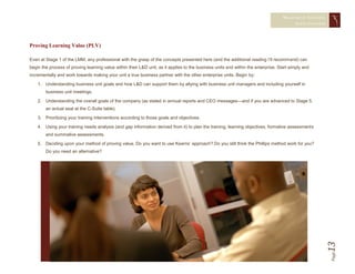 MEASURING TRAINING
                                                                                                                                           EFFECTIVENESS




Proving Learning Value (PLV)

Even at Stage 1 of the LMM, any professional with the grasp of the concepts presented here (and the additional reading I’ll recommend) can
begin the process of proving learning value within their L&D unit, as it applies to the business units and within the enterprise. Start simply and
incrementally and work towards making your unit a true business partner with the other enterprise units. Begin by:

    1. Understanding business unit goals and how L&D can support them by allying with business unit managers and including yourself in
        business unit meetings.

    2. Understanding the overall goals of the company (as stated in annual reports and CEO messages—and if you are advanced to Stage 5,
        an actual seat at the C-Suite table).

    3. Prioritizing your training interventions according to those goals and objectives.

    4. Using your training needs analysis (and gap information derived from it) to plan the training, learning objectives, formative assessments
        and summative assessments.

    5. Deciding upon your method of proving value. Do you want to use Kearns’ approach? Do you still think the Phillips method work for you?
        Do you need an alternative?




                                                                                                                                                       13  Page
 