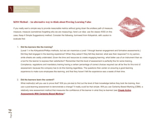 MEASURING TRAINING
        EFFECTIVENESS




       KISS Method – An alternative way to think about Proving Learning Value

       If you really want a simple way to provide reasonable metrics without going down the endless path of measure,
       measure, measure (sometimes forgetting why we are measuring), here’s an idea: use the classic KISS (in this
       case, Keep It Simple Suggestions) method. Consider the following, borrowed from Kirkpatrick, with caution to
       evaluate first:



           1. Did the learners like the training?
                (Level 1 in the Kirkpatrick/Phillips methods, but we can maximize a Level 1 through learner engagement and formative assessments.)
                Did they feel engaged in the learning experience? When they asked if they felt they learned, what was their response? In my opinion,
                smile sheets are vastly underrated. Given the time and resources to create engaging learning, what better use of an instrument than as
                a tool for the learner to express their satisfaction? Remember that this level of assessment is perfectly fine for some training.
                Compliance, regulations and mandatory training having a certain percentage of correct choices required can all be fine for this kind of
                assessment, because the company has to do this training regardless. The questions then center on ensuring a good learning
                experience to make sure employees like learning, and that they haven’t felt the experience was a waste of their time.



           2. Did the learners learn the content?
                What method(s) will you use to prove that? Will you pre-test to find out the level of their knowledge before they took the training, then
                use a post-learning assessment to demonstrate a change? It really could be that simple. Will you use Certainty Based Marking (CBM), a
                relatively new assessment method that measures the confidence of the learner in what they’ve learned (see Create Active
                Assessments With Certainty-Based Marking)?
14
Page
 