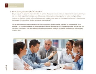 MEASURING TRAINING
       EFFECTIVENESS




         4. Did the learning intervention affect the bottom line?
            Did you evaluate the goal of the intervention within the confines of corporate revenues and/or risk reduction and/or cost reduction? If you
            did, there should be published metrics on each of these areas that clearly demonstrate impact on the bottom line. Again, did you
            construct the objectives, modules and formative assessments to support those goals? Are there support mechanisms in place to ensure
            success after the interventions? Can you demonstrate positive change?


            We can apply this level of measurement when the whole corporation is all rowing together to achieve the corporate goals. As an
            example, if you can demonstrate that the learning intervention reduced help desk calls by a significant percentage, you can show that
            percentage in reduction of cost. Help desk managers always have metrics, and allying yourself with those managers gives you easy
            access to them.
16
Page
 