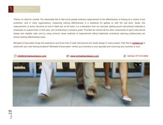 MEASURING TRAINING
        EFFECTIVENESS




       There’s no need for overkill. The observable fact is that some people embrace measurement of the effectiveness of training as a means of job
       protection, and in many organizations, measuring training effectiveness is a substitute for getting on with the real work. Sadly, this
       measurement, at worst, becomes an end in itself and, at the least, it is a distraction from our real jobs: getting sound instructional materials to
       employees to support them in their jobs, and contributing to company goals. Provided we include all the other components of good instructional
       design and usability rules, and by using common sense methods of measurement without elaborate contortions, learning professionals can
       ensure training effectiveness soars.

       Michaels & Associates brings the experience and know-how of solid instructional and media design to every project. Feel free to contact us to
       assist with your next training endeavor! Michaels & Associates—where your business is your specialty and improving your business is ours.



           info@michaelsandassoc.com                                  www.michaelsandassoc.com                                        toll-free: 877-614-8440
18
Page
 