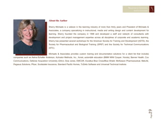 MEASURING TRAINING
                                                                                                                                     EFFECTIVENESS




                                       About the Author

                                       Sherry Michaels is a veteran in the learning industry of more than thirty years and President of Michaels &
                                       Associates, a company specializing in instructional, media and writing design and content development for
                                       learning. Sherry founded the company in 1998 and developed a staff and network of consultants with
                                       development and project management expertise across all disciplines of corporate and academic learning.
                                       Sherry has presented several workshops for the American Society for Training and Development (ASTD), the
                                       Society for Pharmaceutical and Biological Training (SPBT) and the Society for Technical Communications
                                       (STC).

                                       Michaels & Associates provides custom training and documentation solutions for a client list that includes
companies such as Aetna-Schaller Anderson, Activator Methods, Inc., Avnet, automätik education (BMW MINI Cooper, Honda), Banner Health, Cox
Communications, Defense Acquisition University (DAU), Dow Jones, EMCOR, Excellus Blue Cross/Blue Shield, McKesson Pharmaceutical, MetLife,
Pegasus Solutions, Pfizer, Scottsdale Insurance, Standard Pacific Homes, TriZetto Software and Universal Technical Institute.




                                                                                                                                                 19  Page
 