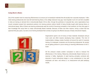 MEASURING TRAINING
        EFFECTIVENESS




       Going Back to Basics


       One of the simplest rules for measuring effectiveness is to ensure you’ve developed materials that will actually train corporate employees. I often
       meet training professionals who have left adult learning theory in the college classroom long ago, have forgotten much of it and feel compelled
       to whip out training on demand that is instructionally flawed. All too often, through the quirkiness of corporate fate, some organizations have
       moved competent people from operational positions into training positions without benefit of being formally taught adult learning theory or
       instructional design. Many of these new learning professionals seek the comfort of becoming competent in their positions, but they have gaps in
       their knowledge that cause them to create instructionally flawed materials. Because of these and other reasons, during a career that has
       spanned thirty plus years, I’ve seen a lot of training developed that is simply not going to be effective because of faulty instructional integrity.



                                                                             Organizations spend a lot of money on these materials. Developers still put
                                                                             much work and effort towards developing these materials. This kind of
                                                                             implementation strategy creates frustration all around the world of corporate
                                                                             training, for employees, employers and the learning professional. No wonder
                                                                             we are getting pressure to prove training (or learning) effectiveness to the C-
                                                                             Suite!



                                                                             All this pressure creates another compulsion—a need to measure the
                                                                             effectiveness of the training. Measuring instructionally flawed training is an
                                                                             exercise in futility. Application of adult learning principles combined with
                                                                             execution of good instructional design is a key underlayment to how well
                                                                             employees can learn, and without it, no measurement will yield satisfying
                                                                             results.
4
Page
 