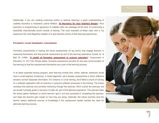 MEASURING TRAINING
                                                                                                                   EFFECTIVENESS




Additionally, if you are creating e-learning (online or webinar learning), a good understanding of
usability heuristics is imperative (Jakob Nielsen, 10 Heuristics for User Interface Design). Poor
execution in programming or ignorance of usability rules can sabotage all the work of constructing a
beautifully instructionally sound module of training. The most important of these rules, and in my
experience the most flagrantly violated, is to give learners control of their learning experiences.



Formative versus Summative Assessments


Formative assessments in training are those assessments (in lay terms) that engage learners in
assessing themselves and that provide assessment as part of the learning experience (Cowie, B., &
Bell, B. (1999), “A model of formative assessment in science education”, Assessment in
Education, 6: 101-116). Simply stated, formative assessment provides for two-way communication of
the learning so that the assessments themselves are a part of the learning process.



In an ideal corporate training program, each learning module (live, online, webinar, whatever) would
have a small segment of learning. In these segments, we’d develop assessments in which reflective
answers connect disparate information. For instance, in a live training, we’d follow a chunk of training
on a software application with an exercise in using the software processes in the training. The trainer
oversees this exercise and provides mentoring through the exercise. We’d scored the exercise, but
we wouldn’t actually grade it, because it is after all, part of the learning experience. The exercise helps
the trainer gather feedback on which learners “get it” and are successful in completing the exercise,
and helps the learners gain insight on how they are doing. Optimally, the trainer provides (and the
learner seeks) additional sources of knowledge if the assessment results indicate the need for
alternate learning sources.




                                                                                                                               5   Page
 