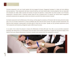MEASURING TRAINING
        EFFECTIVENESS




       Formative assessment is the use of adult cognition that truly engages the learner. Engagement translates to a better and more satisfying
       learning experience. These assessments take place during the learning, and should directly relate to learning objectives that are measurable
       and achievable and, ideally, reflect corporate and business unit goals and objectives, a nearly perfect map where possible. Use of formative
       assessments in exercises and/or in e-learning modules (drag and drop of glossary terms, for instance) can improve learner engagement
       provided the assessments are appropriate, relevant and continue to provide for the natural curiosity of a learner.



       Summative assessments test the effectiveness of the training, and they judge the competency of the learner after the training intervention takes
       place. We use summative assessments to provide quantifiable data about what the learner learned. We grade summative assessments. We
       determine what constitutes a passing grade, and devise paths for those who do not pass. Typically, we use summative assessments as the
       “final” assessment and the learning management system (LMS) houses the scores.



       In my opinion, this is where the pressure to measure the effectiveness of training falls apart. Very often, we use summative assessment
       techniques with training that is not instructionally sound and doesn’t have formative assessments to support the instructional integrity of the
       training. How do you measure effectiveness of training for corporate metric purposes when the underlayment is unsound?
6
Page
 