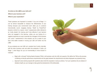 MEASURING TRAINING
                                                                                                                                      EFFECTIVENESS



So where on the LMM is your L&D unit?

Where is your business unit?

Where is your corporation?


These questions are important to consider. If you are at Stage 1, it
can be almost impossible to measure the effectiveness of your
training because your environment won’t allow you to construct
instructionally sound, engaging training. “Death by PowerPoint”
became a cliché for a reason. Level 1 assessments (often referred to
as “smile sheets”) for training aren’t truly effective if your learners
were not engaged in the learning, unless you are looking for a
negative response as a way to educate line managers of the business
unit. Level 1 assessments in this situation can be a waste of your
time—time better invested in moving your L&D unit further into the
LMM.

As you evaluate your own L&D unit, consider how it works internally,
with the other business units and within the enterprise. If L&D is at
Stage 1, what things can you do incrementally to move forward in
maturity?

           Begin with a through Training Needs Analysis (TNA) in all business units the L&D unit supports. We define the TNA as the process
            of defining on-the-job performance requirements and the gaps between the requirements and what employees are presently doing.

           Approach every training request with questions about what the requester is trying to achieve. Turn your questions into an analysis of
            whatever depth you can manage to help guide the development of the deliverable.




                                                                                                                                                    9 Page
 