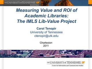Measuring Value and ROI of
   Academic Libraries:
The IMLS Lib-Value Project
          Carol Tenopir
      University of Tennessee
        ctenopir@utk.edu

            Charleston
              2011




                     Center for Information and Communication Studies
 