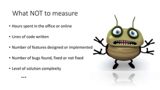 What NOT to measure
• Hours spent in the office or online
• Lines of code written
• Number of features designed or implemented
• Number of bugs found, fixed or not fixed
• Level of solution complexity
…
 