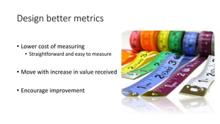 Design better metrics
• Lower cost of measuring
• Straightforward and easy to measure
• Move with increase in value received
• Encourage improvement
 