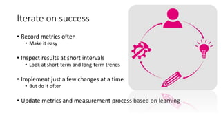 Iterate on success
• Record metrics often
• Make it easy
• Inspect results at short intervals
• Look at short-term and long-term trends
• Implement just a few changes at a time
• But do it often
• Update metrics and measurement process based on learning
 