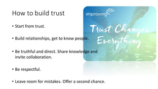 How to build trust
• Start from trust.
• Build relationships, get to know people.
• Be truthful and direct. Share knowledge and
invite collaboration.
• Be respectful.
• Leave room for mistakes. Offer a second chance.
 