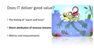 Does IT deliver good value?
• The feeling of “warm and fuzzy”
• Direct attribution of revenue streams
• Metrics and measurements
 