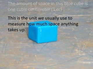 The amount of space in this blue cube is one cubic centimeter (1 cc)This is the unit we usually use to measure how much space anything takes up.