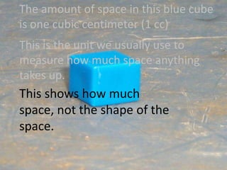 The amount of space in this blue cube is one cubic centimeter (1 cc)This is the unit we usually use to measure how much space anything takes up.This shows how much space, not the shape of the space.