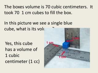 The boxes volume is 70 cubic centimeters.  It took 70  1 cm cubes to fill the box.  In this picture we see a single blue cube, what is its volume?Yes, this cube has a volume of 1 cubic centimeter (1 cc)