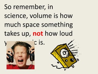 So remember, in science, volume is how much space something takes up, not how loud your music is.