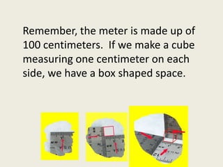 Remember, the meter is made up of 100 centimeters.  If we make a cube measuring one centimeter on each side, we have a box shaped space.