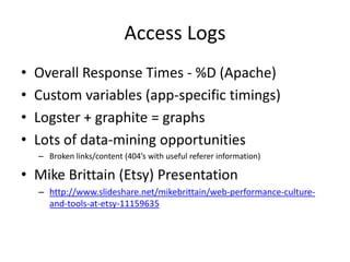 Access Logs
•   Overall Response Times - %D (Apache)
•   Custom variables (app-specific timings)
•   Logster + graphite = graphs
•   Lots of data-mining opportunities
    – Broken links/content (404’s with useful referer information)

• Mike Brittain (Etsy) Presentation
    – http://www.slideshare.net/mikebrittain/web-performance-culture-
      and-tools-at-etsy-11159635
 