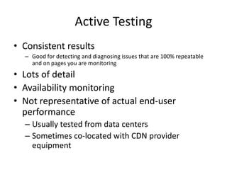 Active Testing
• Consistent results
  – Good for detecting and diagnosing issues that are 100% repeatable
    and on pages you are monitoring
• Lots of detail
• Availability monitoring
• Not representative of actual end-user
  performance
  – Usually tested from data centers
  – Sometimes co-located with CDN provider
    equipment
 