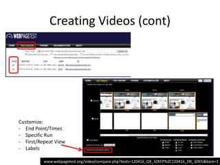 Creating Videos (cont)




Customize:
- End Point/Times
- Specific Run
- First/Repeat View
- Labels

          www.webpagetest.org/video/compare.php?tests=120416_QX_3ZKFP%2C120416_DR_3ZKFJ&bare=1
 
