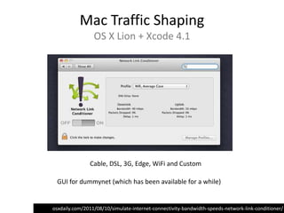 Mac Traffic Shaping
                 OS X Lion + Xcode 4.1




               Cable, DSL, 3G, Edge, WiFi and Custom

 GUI for dummynet (which has been available for a while)


osxdaily.com/2011/08/10/simulate-internet-connectivity-bandwidth-speeds-network-link-conditioner/
 