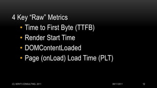 4 Key “Raw” Metrics
   • Time to First Byte (TTFB)
   • Render Start Time
   • DOMContentLoaded
   • Page (onLoad) Load Time (PLT)


(C) SERITI CONSULTING, 2011      08/11/2011   12
 