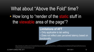 What about “Above the Fold” time?
   • How long to “render of the static stuff in
     the viewable area of the page”?
                                                Limitations of AFT
                                                – Only applicable to lab setting
                                                – Does not reflect user perceived latency based on
                                                functionality

            http://assets.en.oreilly.com/1/event/62/Above%20the%20Fold%20Time_%20Measuring%20Web%20Page%20Performance
            %20Visually%20Presentation.pdf
(C) SERITI CONSULTING, 2011                                                              08/11/2011                 13
 