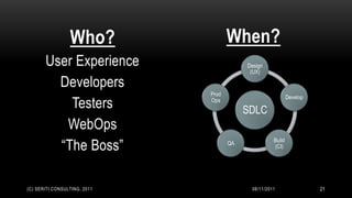 Who?                When?
       User Experience                    Design
                                           (UX)

         Developers
                              Prod
                                                            Develop
           Testers            Ops
                                          SDLC
          WebOps
         “The Boss”
                                                    Build
                                     QA
                                                    (CI)




(C) SERITI CONSULTING, 2011                08/11/2011                 21
 