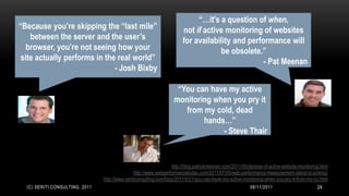 “…it's a question of when,
“Because you’re skipping the “last mile”                               not if active monitoring of websites
    between the server and the user’s                                  for availability and performance will
   browser, you’re not seeing how your                                             be obsolete.”
 site actually performs in the real world”                                                       - Pat Meenan
                              - Josh Bixby

                                                                    “You can have my active
                                                                   monitoring when you pry it
                                                                      from my cold, dead
                                                                           hands…”
                                                                                - Steve Thair


                                                                   http://blog.patrickmeenan.com/2011/05/demise-of-active-website-monitoring.html
                                                http://www.webperformancetoday.com/2011/07/05/web-performance-measurement-island-is-sinking/
                                http://www.seriticonsulting.com/blog/2011/5/21/you-can-have-my-active-monitoring-when-you-pry-it-from-my-co.html
  (C) SERITI CONSULTING, 2011                                                                            08/11/2011                        24
 
