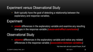 Experiment versus Observational Study
      • Both typically have the goal of detecting a relationship between the
        explanatory and response variables.

Experiment
      • create differences in the explanatory variable and examine any resulting
        changes in the response variable (cause-and-effect conclusion)

Observational Study
      • observe differences in the explanatory variable and notice any related
        differences in the response variable (association between variables)
                                                    http://www.math.utah.edu/~joseph/Chapter_09.pdf

(C) SERITI CONSULTING, 2011                                         08/11/2011                   26
 