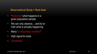 Observational Study = Real-User

• “Watching” what happens in a
  given population sample
• We can only observe… and try to
  infer what is actually happening
• Many “confounding variables”
• High signal to noise
• Correlation


(C) SERITI CONSULTING, 2011           08/11/2011   27
 