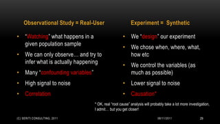 Observational Study = Real-User                      Experiment = Synthetic

• “Watching” what happens in a                     • We “design” our experiment
  given population sample
                                                   • We chose when, where, what,
• We can only observe… and try to                    how etc
  infer what is actually happening
                                                   • We control the variables (as
• Many “confounding variables”                       much as possible)
• High signal to noise                             • Lower signal to noise
• Correlation                                      • Causation*
                                 * OK, real “root cause” analysis will probably take a lot more investigation,
                                 I admit… but you get closer!

(C) SERITI CONSULTING, 2011                                                08/11/2011                  29
 