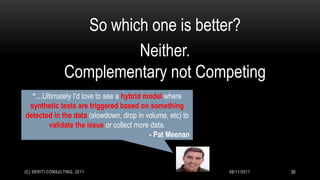So which one is better?
                            Neither.
                  Complementary not Competing
  “…Ultimately I'd love to see a hybrid model where
 synthetic tests are triggered based on something
detected in the data (slowdown, drop in volume, etc) to
       validate the issue or collect more data.
                                         - Pat Meenan



(C) SERITI CONSULTING, 2011                               08/11/2011   30
 