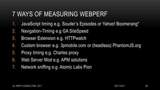 7 WAYS OF MEASURING WEBPERF
1.      JavaScript timing e.g. Souder’s Episodes or Yahoo! Boomerang*
2.      Navigation-Timing e.g GA SiteSpeed
3.      Browser Extension e.g. HTTPwatch
4.      Custom browser e.g. 3pmobile.com or (headless) PhantomJS.org
5.      Proxy timing e.g. Charles proxy
6.      Web Server Mod e.g. APM solutions
7.      Network sniffing e.g. Atomic Labs Pion


(C) SERITI CONSULTING, 2011                            08/11/2011       33
 