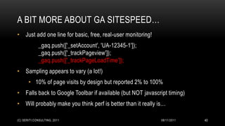 A BIT MORE ABOUT GA SITESPEED…
• Just add one line for basic, free, real-user monitoring!
             _gaq.push(['_setAccount', 'UA-12345-1']);
             _gaq.push(['_trackPageview']);
             _gaq.push(['_trackPageLoadTime']);
• Sampling appears to vary (a lot!)
       • 10% of page visits by design but reported 2% to 100%
• Falls back to Google Toolbar if available (but NOT javascript timing)
• Will probably make you think perf is better than it really is…

(C) SERITI CONSULTING, 2011                                   08/11/2011   40
 