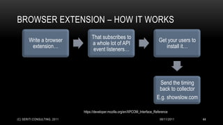 BROWSER EXTENSION – HOW IT WORKS
                                   That subscribes to
       Write a browser                                                           Get your users to
                                   a whole lot of API
        extension…                                                                  install it…
                                    event listeners…




                                                                                 Send the timing
                                                                                 back to collector
                                                                                E.g. showslow.com

                              https://developer.mozilla.org/en/XPCOM_Interface_Reference
(C) SERITI CONSULTING, 2011                                                       08/11/2011         44
 