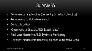 SUMMARY
• Performance is subjective (but we try to make it objective)
• Performance is Multi-dimensional
• Context is critical
• “Observational Studies AND Experiments”
• Real User Monitoring AND Synthetic Monitoring
• 7 different measurement techniques each with Pros & Cons

(C) SERITI CONSULTING, 2011                        08/11/2011   55
 