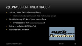@LDNWEBPERF USER GROUP!
•    Join our London Web Performance Meetup
       • http://www.meetup.com/London-Web-Performance-Group/
•    Next Wednesday 16 th Nov - 7pm – London (Bank)
       • WPO case study from www.thetimes.co.uk!
•    Follow us on Twitter @LDNWebPerf
•    #LDNWebPerf & #WebPerf




(C) SERITI CONSULTING, 2011                                    08/11/2011   56
 