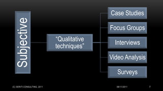 Case Studies
 Subjective                                  Focus Groups
                              “Qualitative
                                               Interviews
                              techniques”
                                             Video Analysis

                                                Surveys
(C) SERITI CONSULTING, 2011                    08/11/2011     7
 