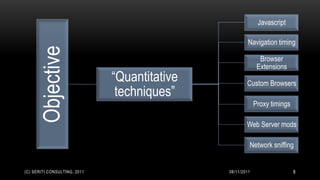 Javascript

                                                       Navigation timing
      Objective                                              Browser
                                                            Extensions
                              “Quantitative           Custom Browsers
                               techniques”
                                                           Proxy timings

                                                      Web Server mods

                                                       Network sniffing


(C) SERITI CONSULTING, 2011                   08/11/2011                   8
 