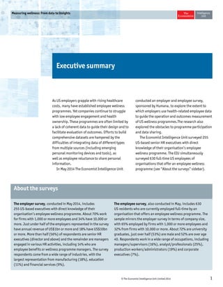 © The Economist Intelligence Unit Limited 2014 1 
Measuring wellness: From data to insights 
Executive summary 
As US employers grapple with rising healthcare 
costs, many have established employee wellness 
programmes. Yet companies continue to struggle 
with low employee engagement and health 
ownership. These programmes are often limited by 
a lack of coherent data to guide their design and to 
facilitate evaluation of outcomes. Efforts to build 
comprehensive datasets are hampered by the 
difficulties of integrating data of different types 
from multiple sources (including emerging 
personal monitoring devices and tools), as 
well as employee reluctance to share personal 
information. 
In May 2014 The Economist Intelligence Unit 
conducted an employer and employee survey, 
sponsored by Humana, to explore the extent to 
which employers use health-related employee data 
to guide the operation and outcomes measurement 
of US wellness programmes.The research also 
explored the obstacles to programme participation 
and data sharing. 
The Economist Intelligence Unit surveyed 255 
US-based senior HR executives with direct 
knowledge of their organisation’s employee 
wellness programme. The EIU simultaneously 
surveyed 630 full-time US employees of 
organisations that offer an employee wellness 
programme (see “About the surveys” sidebar). 
The employer survey, conducted in May 2014, includes 
255 US-based executives with direct knowledge of their 
organisation’s employee wellness programme. About 70% work 
for firms with 1,000 or more employees and 34% have 10,000 or 
more. Just under half of the employers represented in the survey 
have annual revenue of US$1bn or more and 18% have US$10bn 
or more. More than half (56%) of respondents are senior HR 
executives (director and above) and the remainder are managers 
engaged in various HR activities, including 14% who are 
employee benefits or wellness programme managers. The survey 
respondents come from a wide range of industries, with the 
largest representation from manufacturing (18%), education 
(11%) and financial services (9%). 
The employee survey, also conducted in May, includes 630 
US residents who are currently employed full-time by an 
organisation that offers an employee wellness programme. The 
sample mirrors the employer survey in terms of company size, 
with 65% employed by firms with 1,000 or more employees and 
32% from firms with 10,000 or more. About 72% are university 
graduates, just over half (53%) are male and 52% are over age 
40. Respondents work in a wide range of occupations, including 
managers/supervisors (16%), analyst/professionals (25%), 
production workers/administrators (19%) and corporate 
executives (7%). 
About the surveys 
 