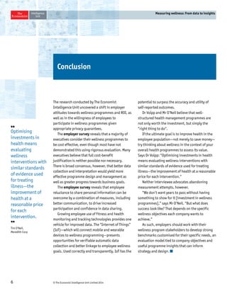 6 © The Economist Intelligence Unit Limited 2014 
Measuring wellness: From data to insights 
Conclusion 
The research conducted by The Economist 
Intelligence Unit uncovered a shift in employer 
attitudes towards wellness programmes and ROI, as 
well as in the willingness of employees to 
participate in wellness programmes given 
appropriate privacy guarantees. 
The employer survey reveals that a majority of 
executives consider their wellness programmes to 
be cost effective, even though most have not 
demonstrated this using rigorous evaluation. Many 
executives believe that full cost-benefit 
justification is neither possible nor necessary. 
There is broad consensus, however, that better data 
collection and interpretation would yield more 
effective programme design and management as 
well as greater progress towards business goals. 
The employee survey reveals that employee 
reluctance to share personal information can be 
overcome by a combination of measures, including 
better communication, to drive increased 
participation and confidence in data sharing. 
Growing employee use of fitness and health 
monitoring and tracking technologies provides one 
vehicle for improved data. The “Internet of Things” 
(IoT)—which will connect mobile and wearable 
devices to wellness programming—presents 
opportunities for verifiable automatic data 
collection and better linkage to employee wellness 
goals. Used correctly and transparently, IoT has the 
potential to surpass the accuracy and utility of 
self-reported outcomes. 
Dr Volpp and Mr O’Neil believe that well-structured 
health management programmes are 
not only worth the investment, but simply the 
“right thing to do“. 
If the ultimate goal is to improve health in the 
employee population—not merely to save money— 
try thinking about wellness in the context of your 
overall health programmes to assess its value. 
Says Dr Volpp: “Optimising investments in health 
means evaluating wellness interventions with 
similar standards of evidence used for treating 
illness—the improvement of health at a reasonable 
price for each intervention.” 
Neither interviewee advocates abandoning 
measurement attempts, however. 
“We don’t want years to pass without having 
something to show for it [investment in wellness 
programmes],” says Mr O’Neil. “But what does 
success look like? That depends on the specific 
wellness objectives each company wants to 
achieve.” 
As such, employers should work with their 
wellness program stakeholders to develop strong 
benchmarks customised for their specific needs, an 
evaluation model tied to company objectives and 
useful programme insights that can inform 
strategy and design. 
❛❛ 
Optimising 
investments in 
health means 
evaluating 
wellness 
interventions with 
similar standards 
of evidence used 
for treating 
illness—the 
improvement of 
health at a 
reasonable price 
for each 
intervention. 
❜❜ 
Tim O’Neil, 
Meredith Corp 
 
