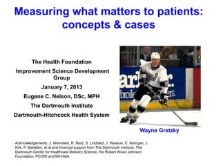 Measuring what matters to patients:
concepts & cases

The Health Foundation

Improvement Science Development
Group
January 7, 2013
Eugene C. Nelson, DSc, MPH
The Dartmouth Institute
Dartmouth-Hitchcock Health System
Wayne Gretzky
Acknowledgements: J. Weinstein, R. Reid, S. Lindblad, J. Wasson, C. Kerrigan, J.
Kirk, P. Batalden, et al and financial support from The Dartmouth Institute, The
Dartmouth Center for Healthcare Delivery Science, the Robert Wood Johnson
Foundation, PCORI and NIH-NIA.

 