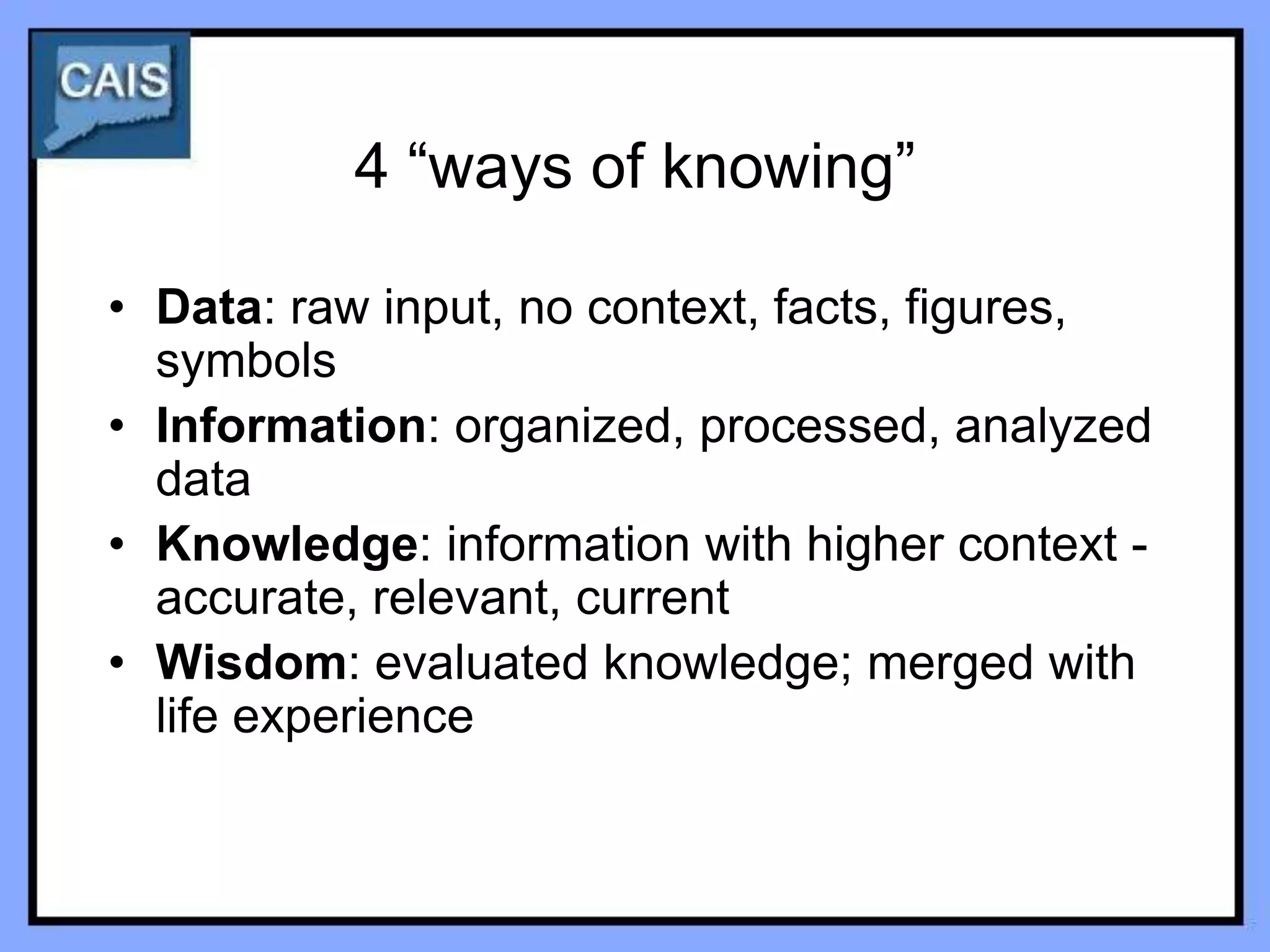 4 “ways of knowing”

• Data: raw input, no context, facts, figures,
  symbols
• Information: organized, processed, analyzed
  data
• Knowledge: information with higher context -
  accurate, relevant, current
• Wisdom: evaluated knowledge; merged with
  life experience
 