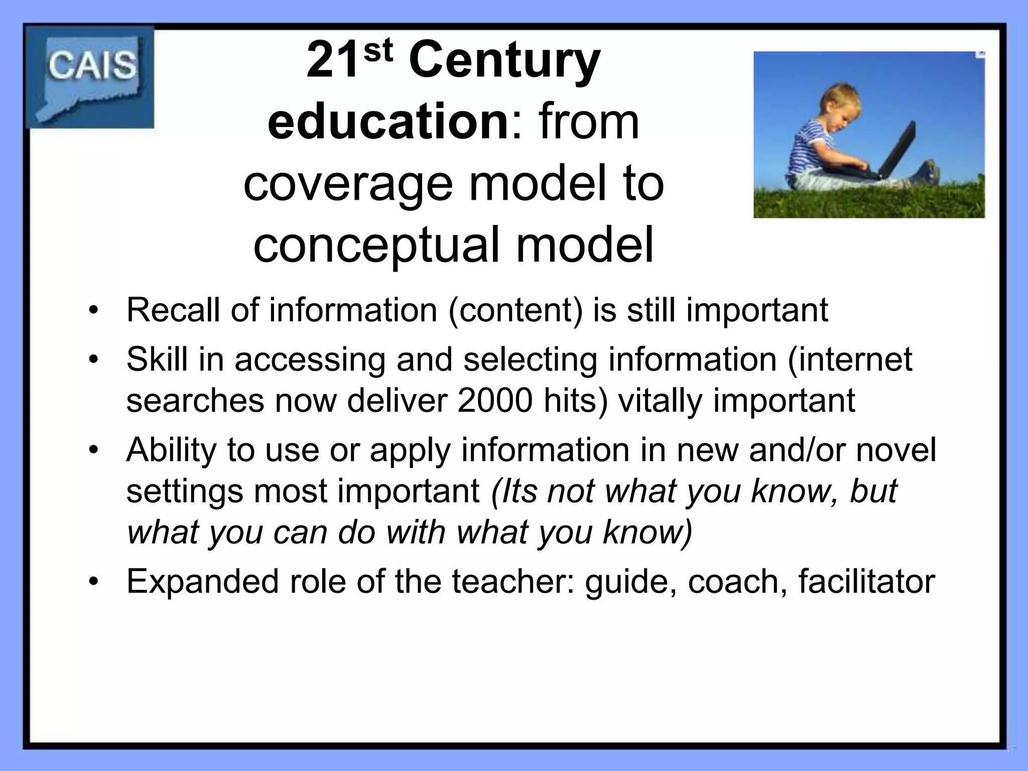 21st Century
           education: from
          coverage model to
          conceptual model
• Recall of information (content) is still important
• Skill in accessing and selecting information (internet
  searches now deliver 2000 hits) vitally important
• Ability to use or apply information in new and/or novel
  settings most important (Its not what you know, but
  what you can do with what you know)
• Expanded role of the teacher: guide, coach, facilitator
 