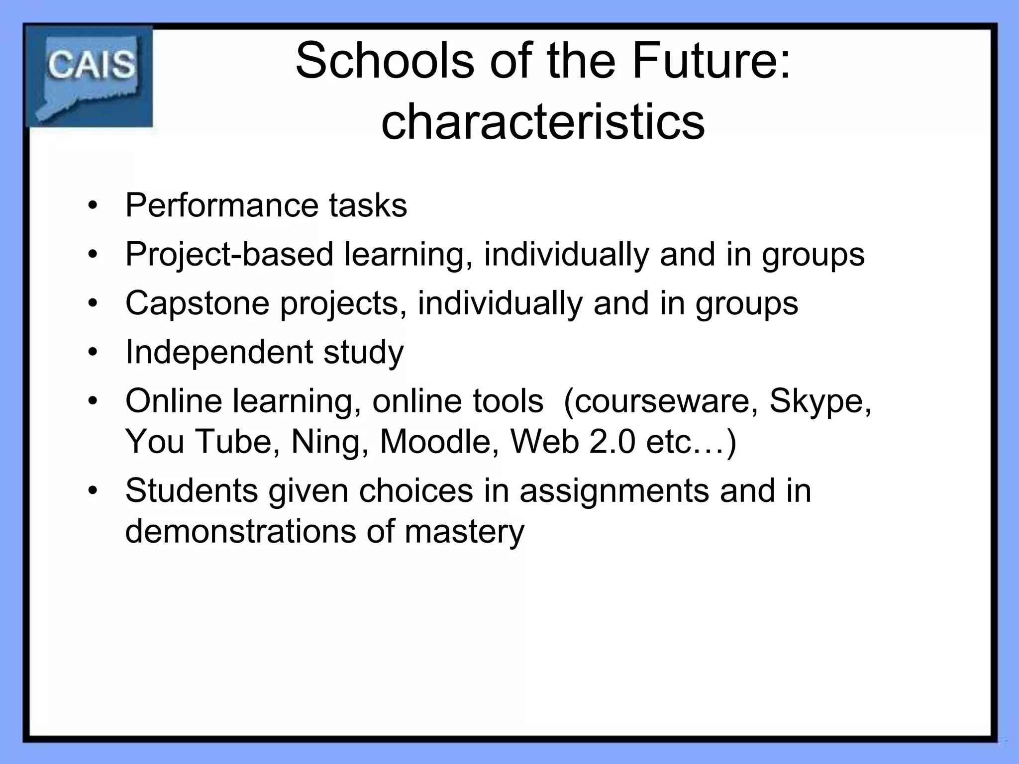 Schools of the Future:
                characteristics
• Performance tasks
• Project-based learning, individually and in groups
• Capstone projects, individually and in groups
• Independent study
• Online learning, online tools (courseware, Skype,
  You Tube, Ning, Moodle, Web 2.0 etc…)
• Students given choices in assignments and in
  demonstrations of mastery
 
